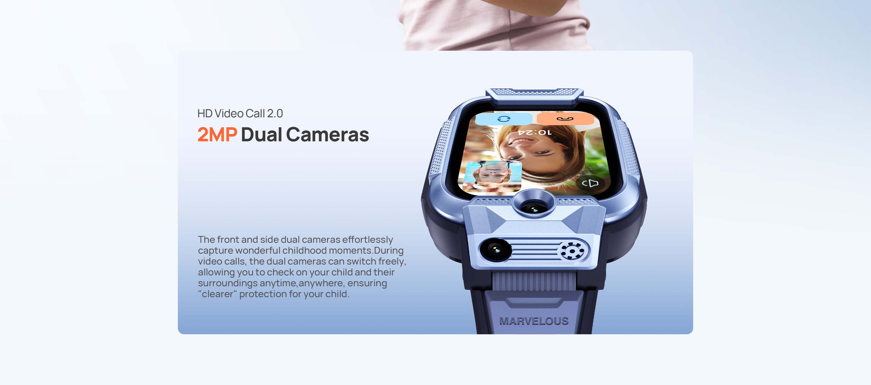 HD Video Call 2.0
2MP Dual Cameras, ensuring "clearer" protection for your child.

The front and side dual cameras effortlessly capture wonderful childhood moments.
During video calls, the dual cameras can switch freely, allowing you to check on your child and their surroundings anytime, anywhere.