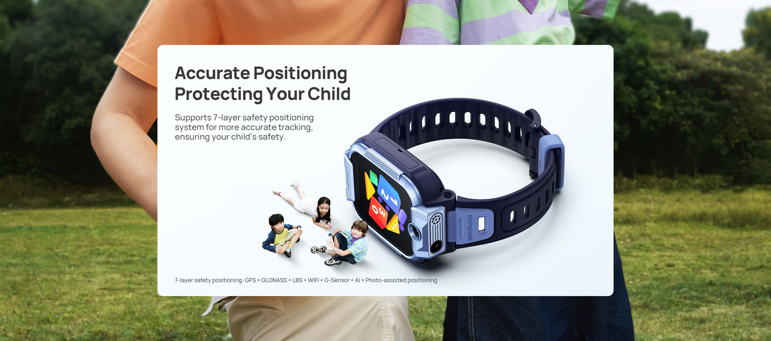 Safe Positioning
Protecting Your Child

Supports 6-layer safety positioning system for more accurate tracking, ensuring your child's safety as they move forward.(on their journey).



*7-layer safety positioning: GPS + GLONASS + LBS + WIFI + G-Sensor + AI+Photo-assisted positioning