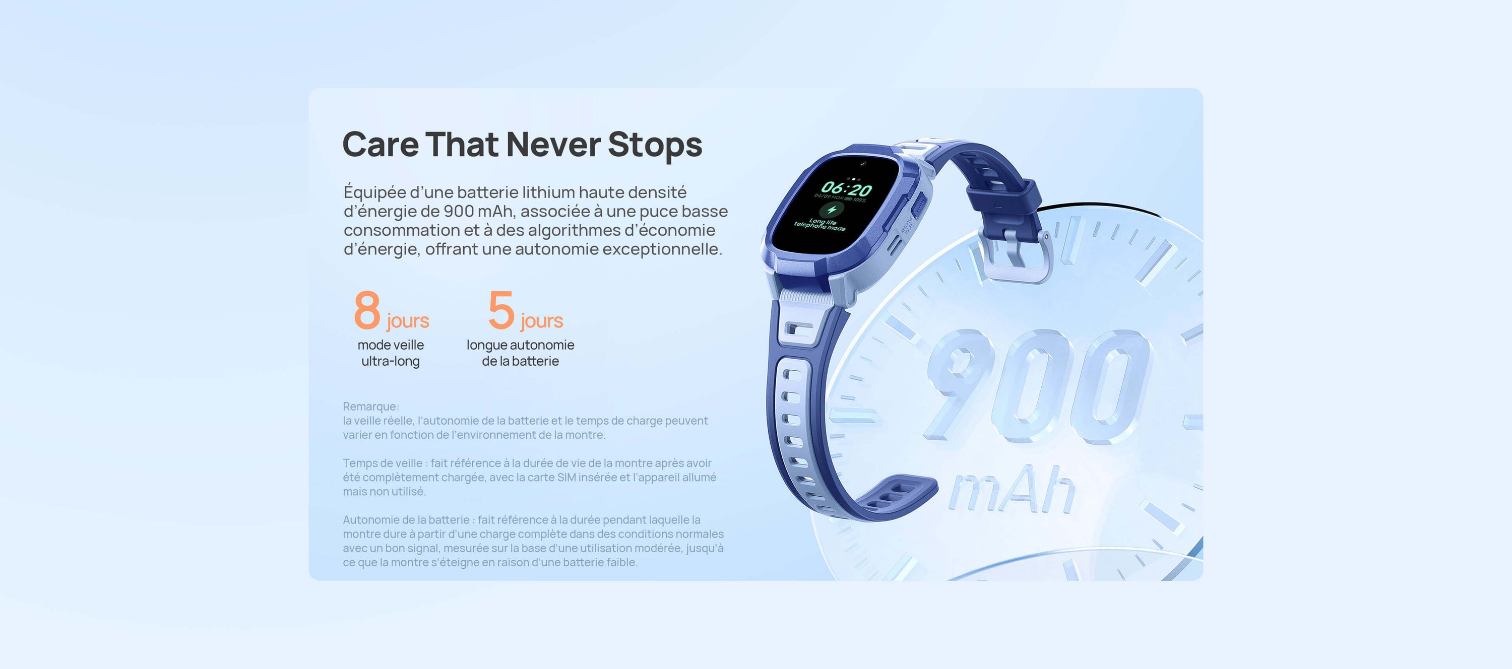  5 jours de longue autonomie de la batterie.
8 jours en mode veille ultra-long.
Une attention de tous les instants.
Équipée d’une batterie lithium haute densité d’énergie de 900 mAh, associée à une puce basse consommation et à des algorithmes d’économie d’énergie, offrant une autonomie exceptionnelle.
