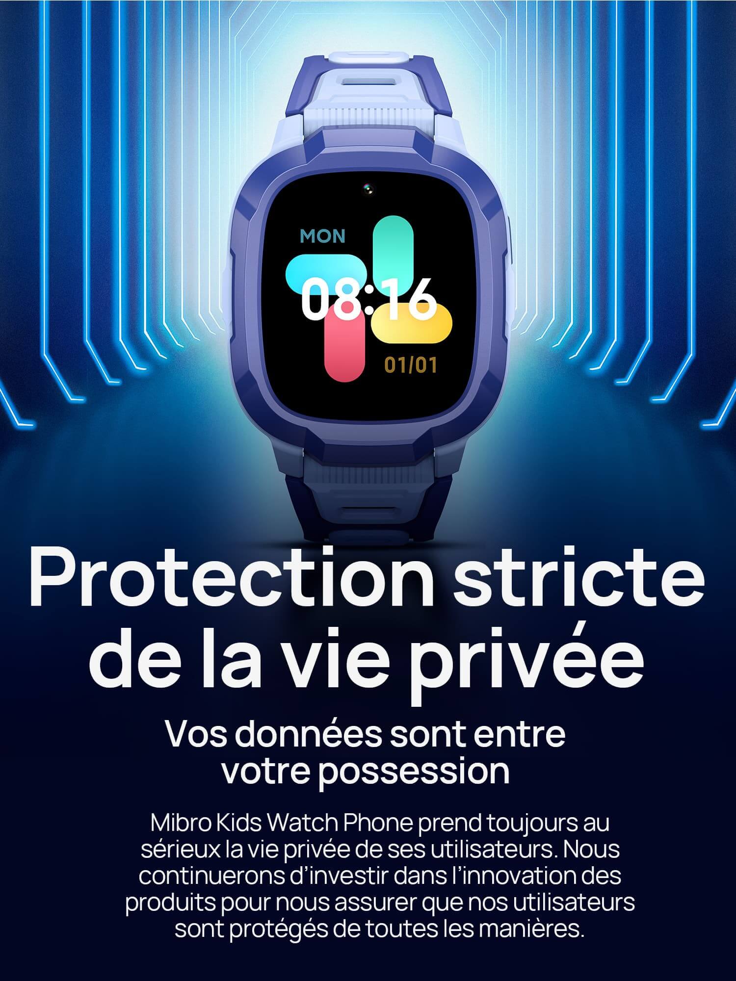 Protection stricte de la vie privée.
Vos données sont entre votre possession.
Mibro Kids Watch Phone prend toujours au sérieux la vie privée de ses utilisateurs. Nous continuerons d’investir dans l’innovation des produits pour nous assurer que nos utilisateurs sont protégés de toutes les manières. 