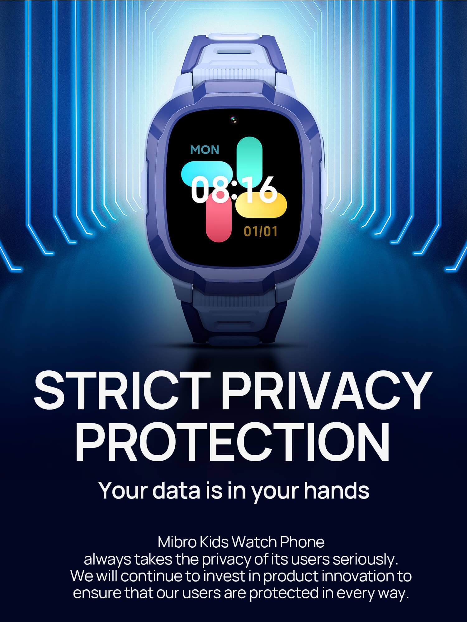 Strict privacy protection.Your data is in your hands.
Mibro Kids Watch Phone always takes the privacy of its users seriously. We will continue to invest in product innovation to ensure that our users are protected in every way. 
Dedicated system.
Local data encryption.
Data transmission encryption.
Server compliance with GDPR data transfer requirements.