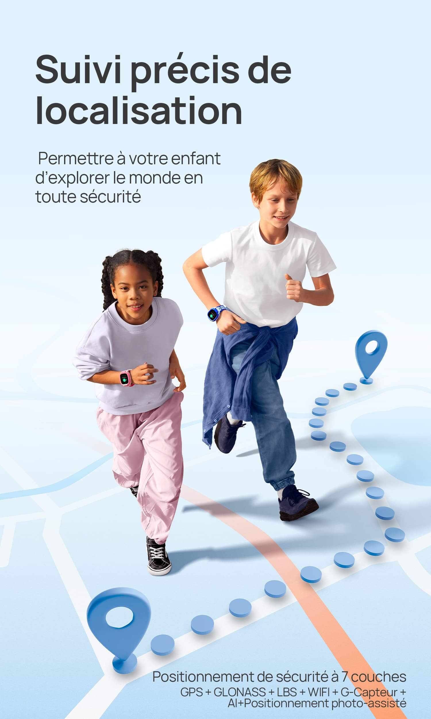 Positionnement sécurisé
 Permettre à votre enfant d’explorer le monde en toute sécurité.
*Positionnement de sécurité à 7 couches : GPS + GLONASS + LBS + WIFI + G-Capteur + AI+Positionnement photo-assisté