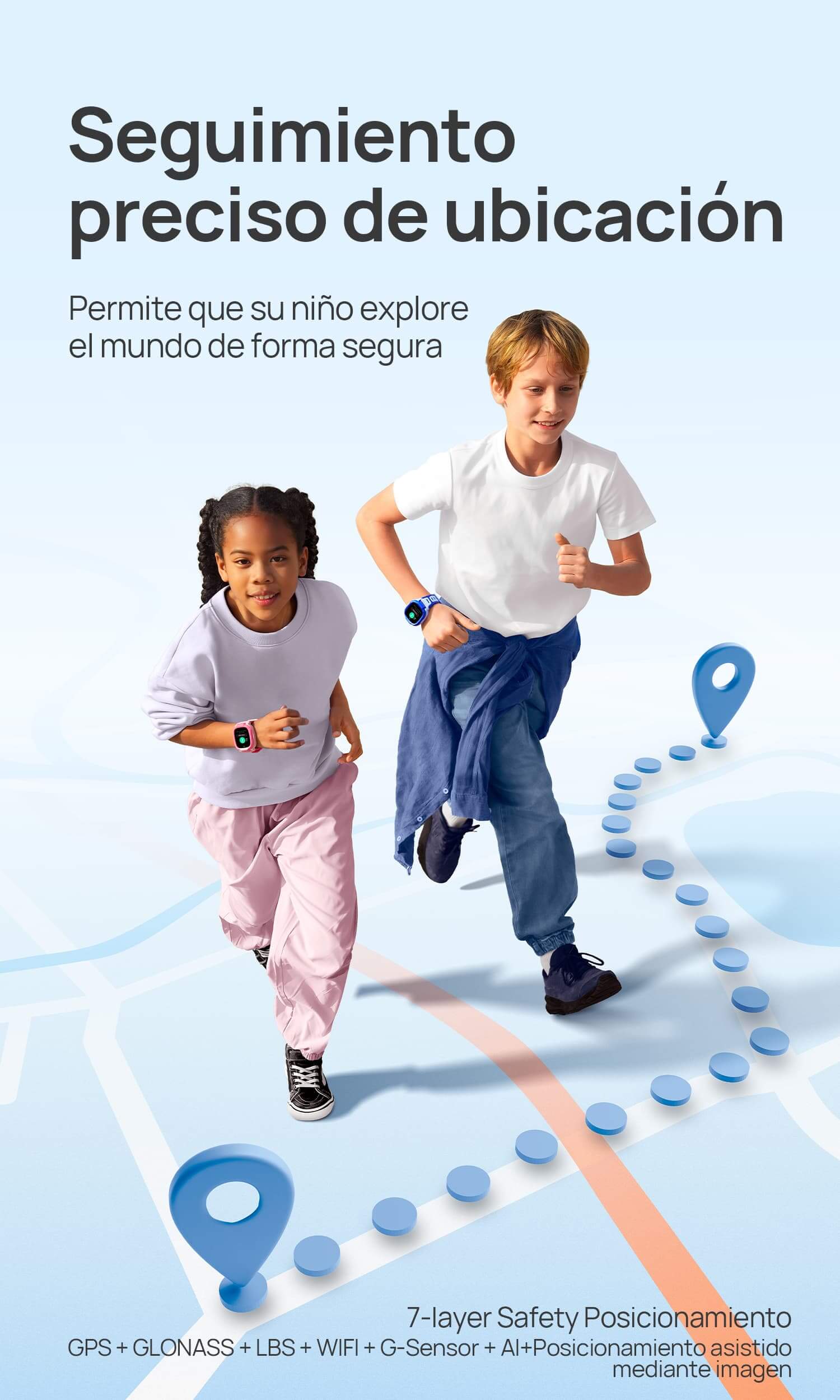 Posicionamiento seguro
Permite que su niño explore el mundo de forma segura
*7-layer Safety Posicionamiento: GPS + GLONASS + LBS + WIFI + G-Sensor + AI+Posicionamiento asistido mediante imagen