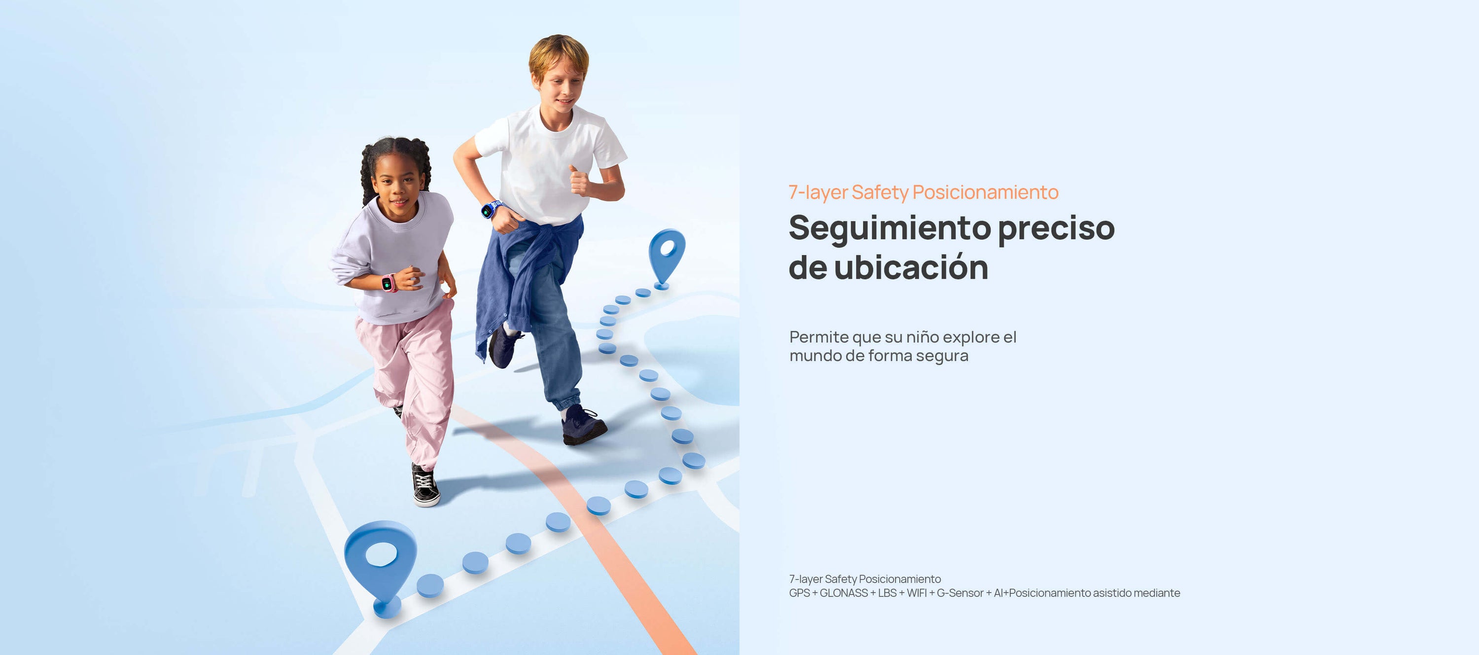 Posicionamiento seguro
Permite que su niño explore el mundo de forma segura
*7-layer Safety Posicionamiento: GPS + GLONASS + LBS + WIFI + G-Sensor + AI+Posicionamiento asistido mediante imagen