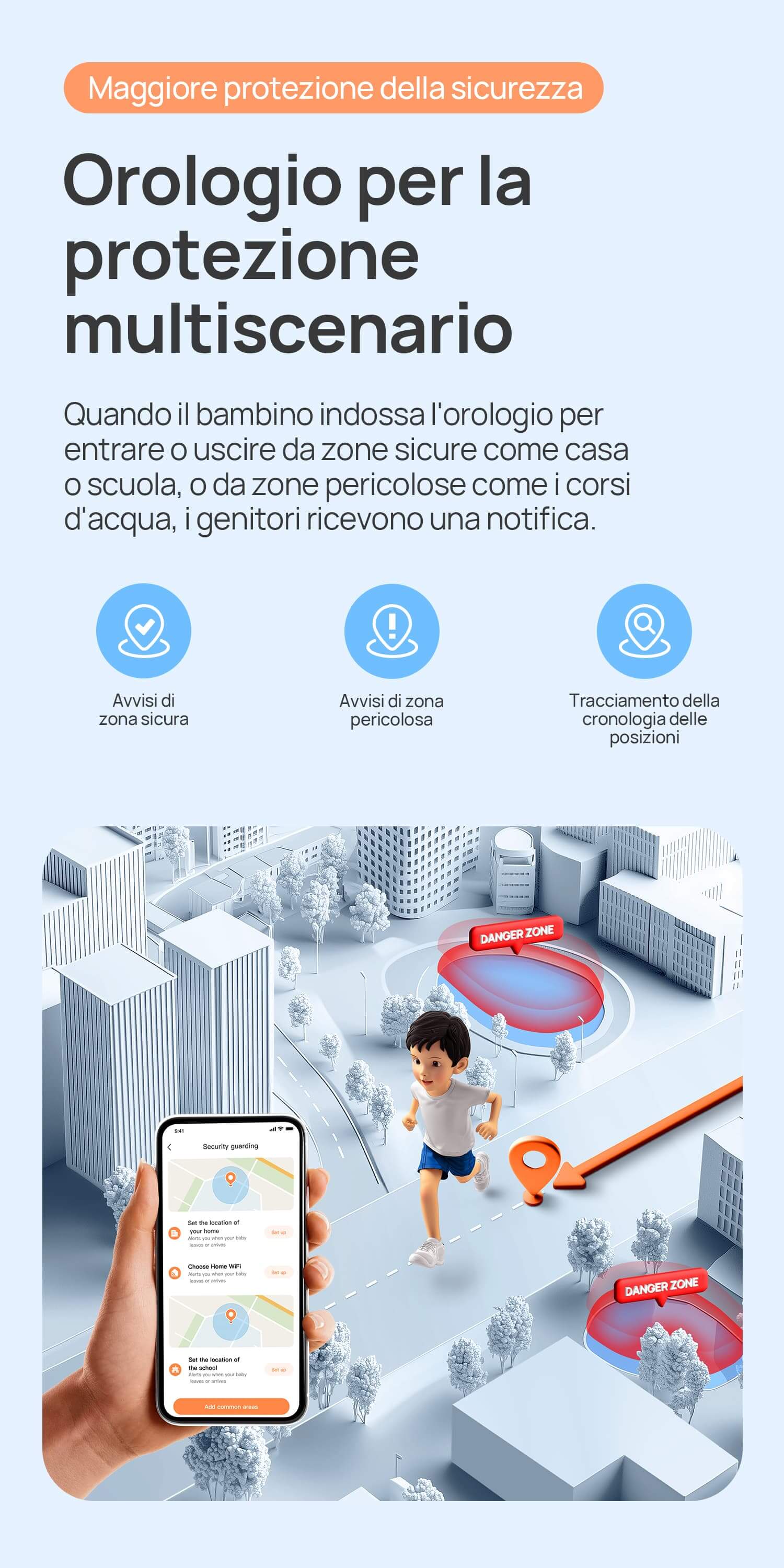 Maggiore protezione della sicurezza.
Orologio per la protezione multiscenario.
Quando il bambino indossa l'orologio per entrare o uscire da zone sicure come casa o scuola, o da zone pericolose come i corsi d'acqua, i genitori ricevono una notifica.
Avvisi di zona sicura/vvisi di zona pericolosa/Tracciabilità per 90 giorni