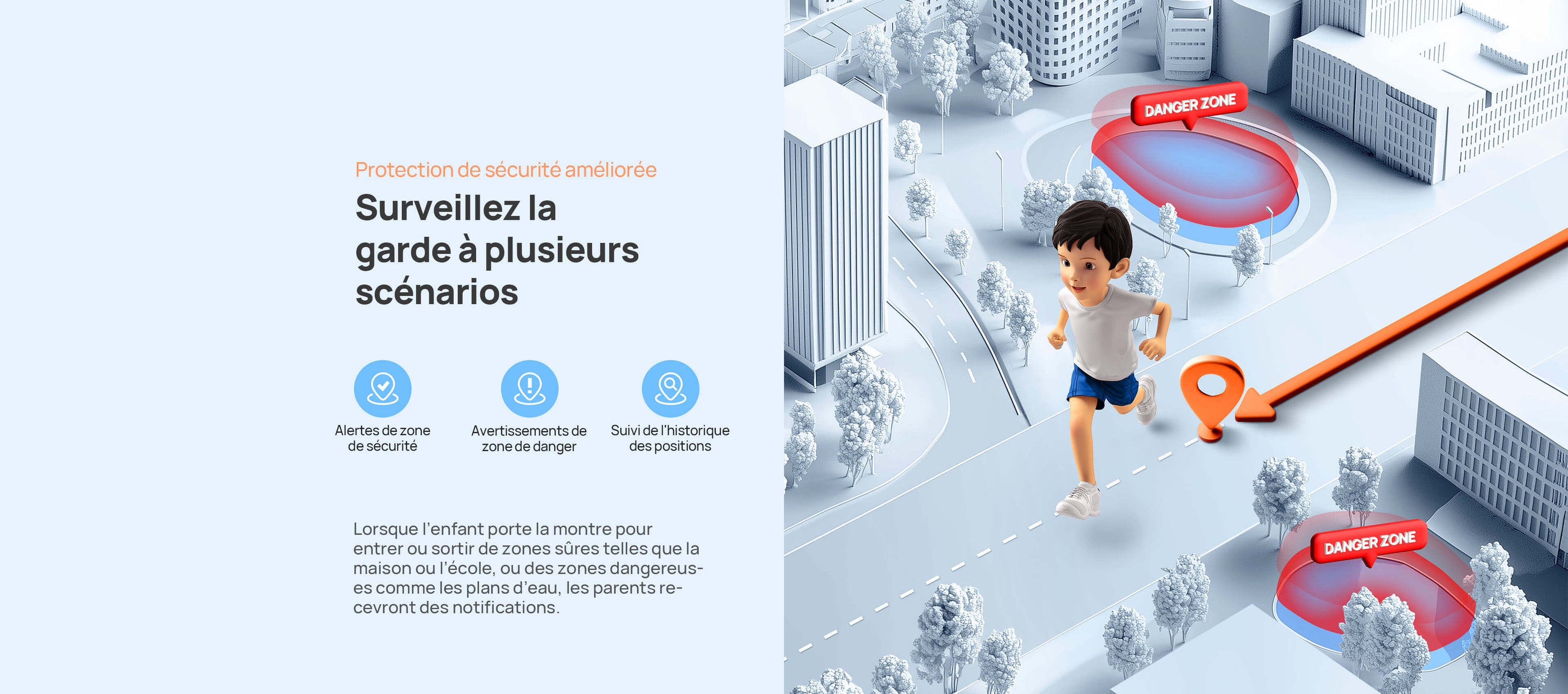 Protection de sécurité améliorée.
Surveillez la garde à plusieurs scénarios.
Lorsque l’enfant porte la montre pour entrer ou sortir de zones sûres telles que la maison ou l’école, ou des zones dangereuses comme les plans d’eau, les parents recevront des notifications.
Alertes de zone de sécurité/Avertissements de zone de danger/Suivi de 90 jours