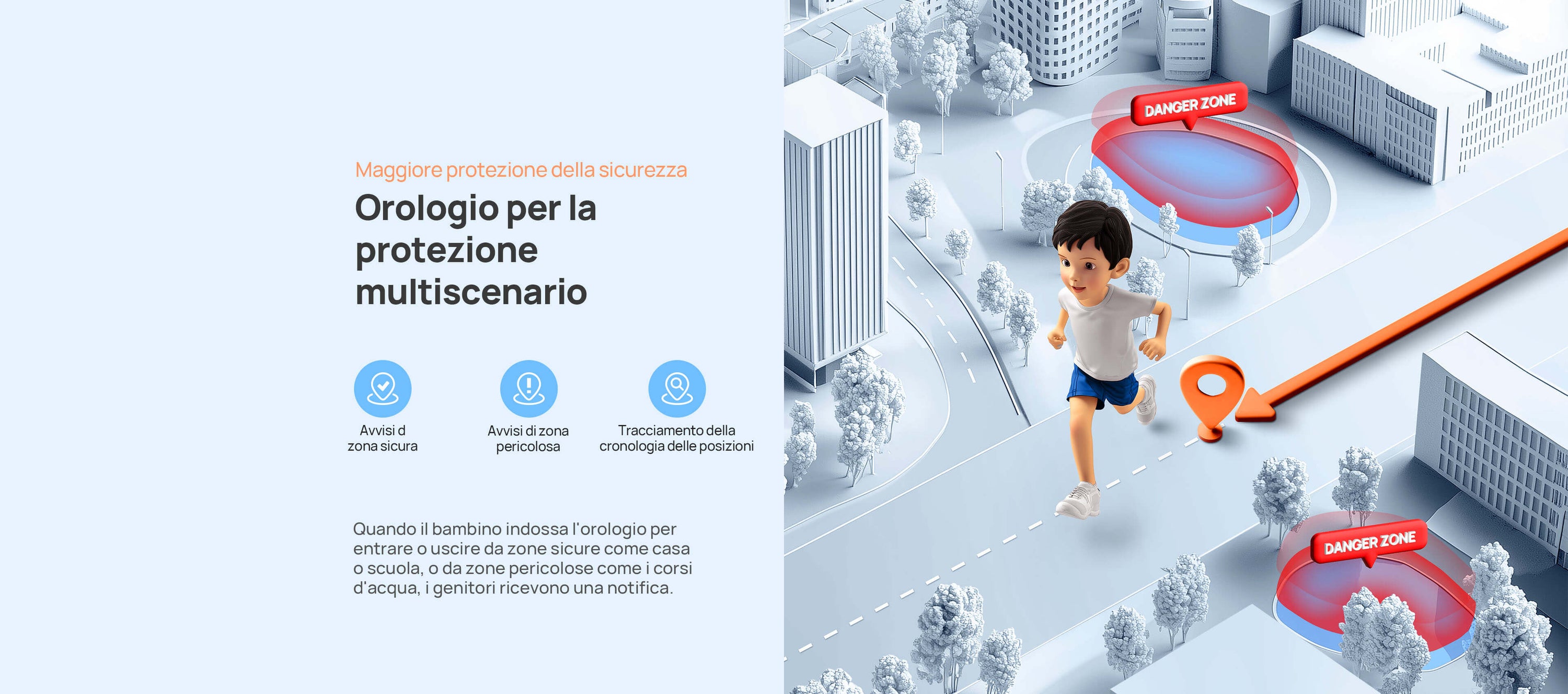 Maggiore protezione della sicurezza.
Orologio per la protezione multiscenario.
Quando il bambino indossa l'orologio per entrare o uscire da zone sicure come casa o scuola, o da zone pericolose come i corsi d'acqua, i genitori ricevono una notifica.
Avvisi di zona sicura/vvisi di zona pericolosa/Tracciabilità per 90 giorni